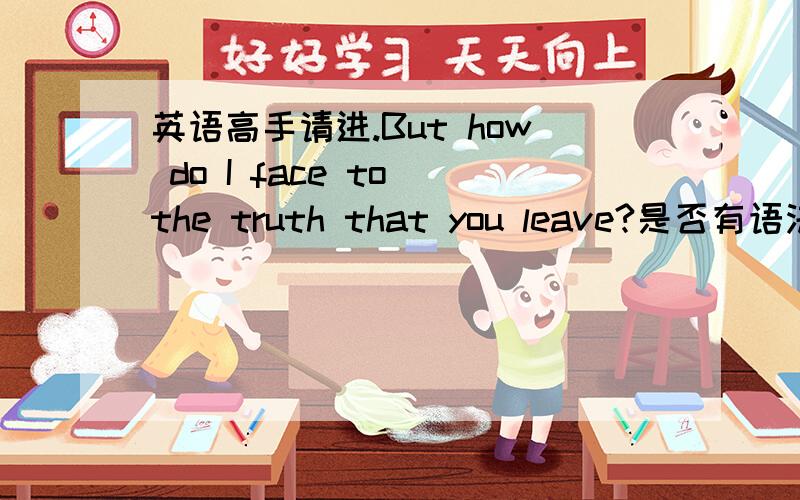 英语高手请进.But how do I face to the truth that you leave?是否有语法错误?这句英语是看文时看到了,说的事一个已经死去的离开了的人,总觉得有语法错误,但又看不出.=,没文化果然很囧呜呜呜.