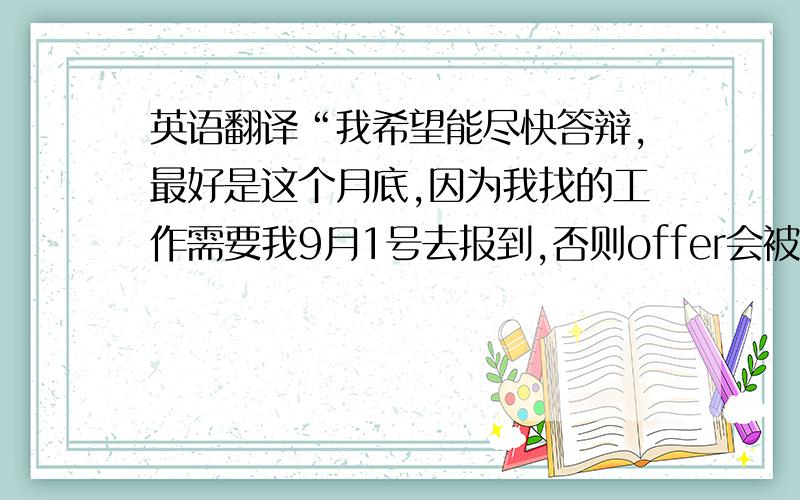 英语翻译“我希望能尽快答辩,最好是这个月底,因为我找的工作需要我9月1号去报到,否则offer会被取消掉”的英文如何翻译,在线翻译的就算了,因为我就是觉得自己翻译的不够委婉,（但是比在