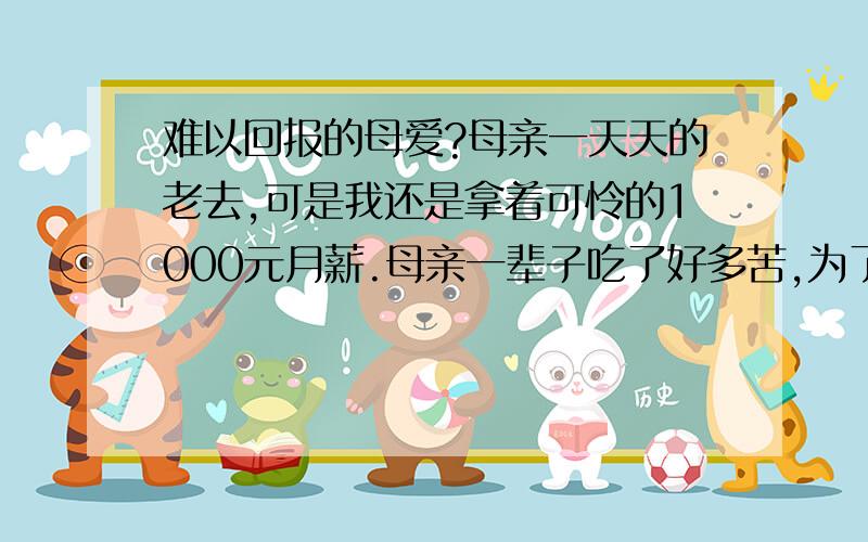 难以回报的母爱?母亲一天天的老去,可是我还是拿着可怜的1000元月薪.母亲一辈子吃了好多苦,为了我上学,呕心沥血,付出了太多血汗,天啊,我该如何报答用一生时间都无法回馈的母爱?天啊,为