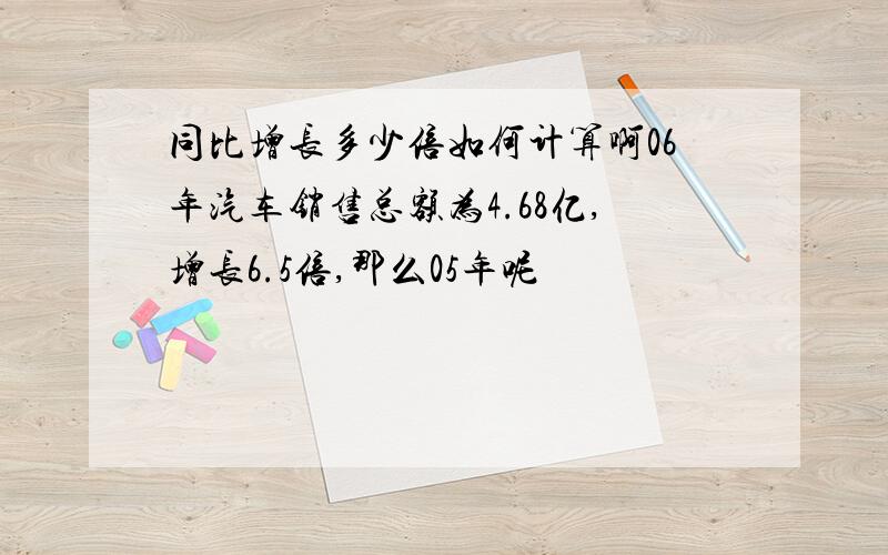 同比增长多少倍如何计算啊06年汽车销售总额为4.68亿,增长6.5倍,那么05年呢