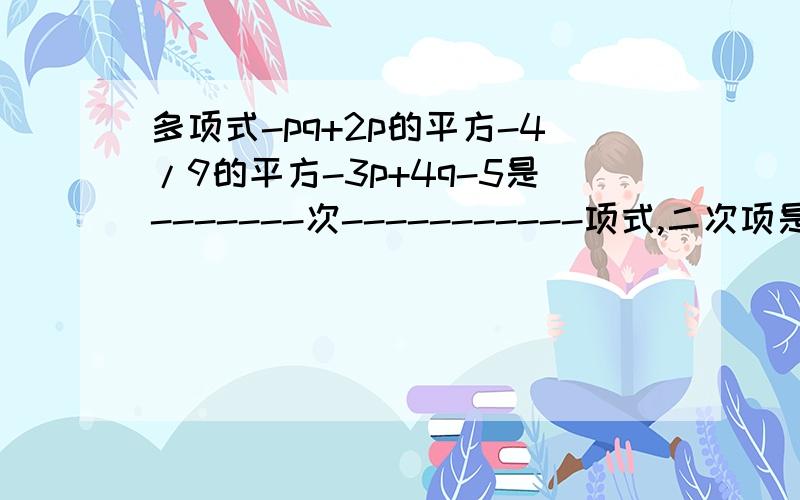 多项式-pq+2p的平方-4/9的平方-3p+4q-5是-------次-----------项式,二次项是---------- 3、多项式-x的平平方+1/5x的立方-1/2+2x有---------项,次数是--------,最高次项是-----------