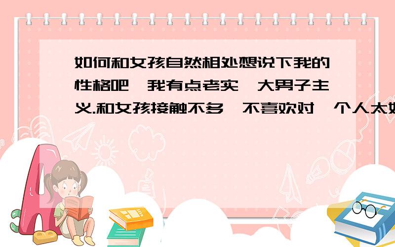 如何和女孩自然相处想说下我的性格吧,我有点老实,大男子主义.和女孩接触不多,不喜欢对一个人太好（表面的）,喜欢讲义气之类的.我觉得自己可能眼睛就是有问题.到一个新环境,看看周围