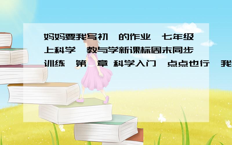 妈妈要我写初一的作业,七年级上科学《教与学新课标周末同步训练》第一章 科学入门一点点也行,我赶时间,中秋节前做好,来不及了