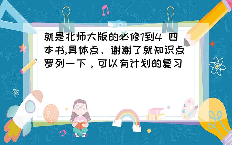 就是北师大版的必修1到4 四本书,具体点、谢谢了就知识点罗列一下，可以有计划的复习