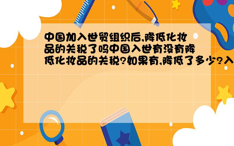 中国加入世贸组织后,降低化妆品的关税了吗中国入世有没有降低化妆品的关税?如果有,降低了多少?入世前是多少?入世后又是多少?