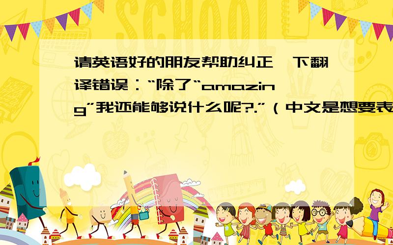 请英语好的朋友帮助纠正一下翻译错误：“除了“amazing”我还能够说什么呢?.”（中文是想要表达的意思,翻译不必和中文完全一样）中文部分：除了“amazing”我还能够说什么呢?我的翻译：W