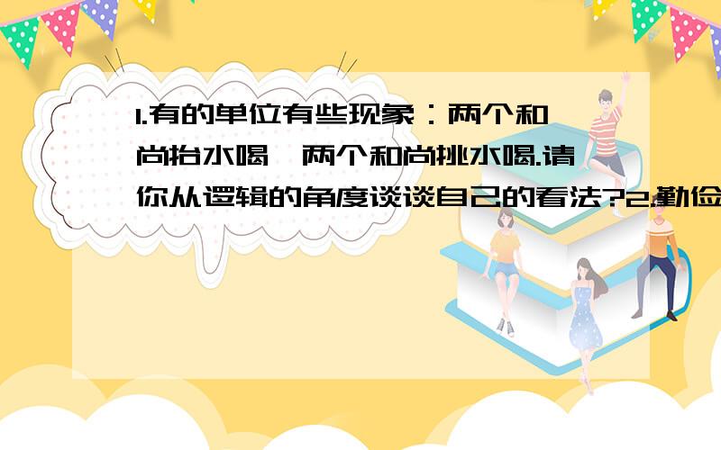 1.有的单位有些现象：两个和尚抬水喝、两个和尚挑水喝.请你从逻辑的角度谈谈自己的看法?2.勤俭节约是美德,但有人说对于国家来说是不好的.用一句话概括这种现象；并就此谈谈你个人的