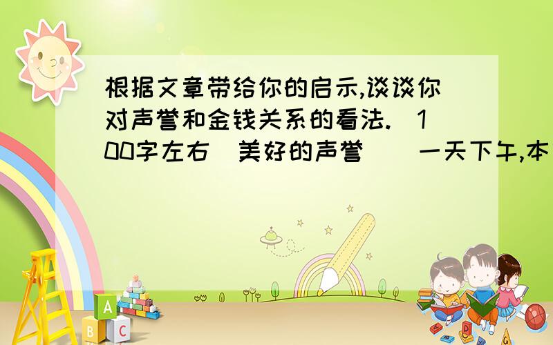 根据文章带给你的启示,谈谈你对声誉和金钱关系的看法.（100字左右）美好的声誉    一天下午,本吉和我一起在院子里散步,本吉环视着我那15英亩的土地,有溪流,有树林,还有如碧波起伏的青草