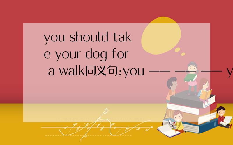 you should take your dog for a walk同义句:you —— —— —— your dog