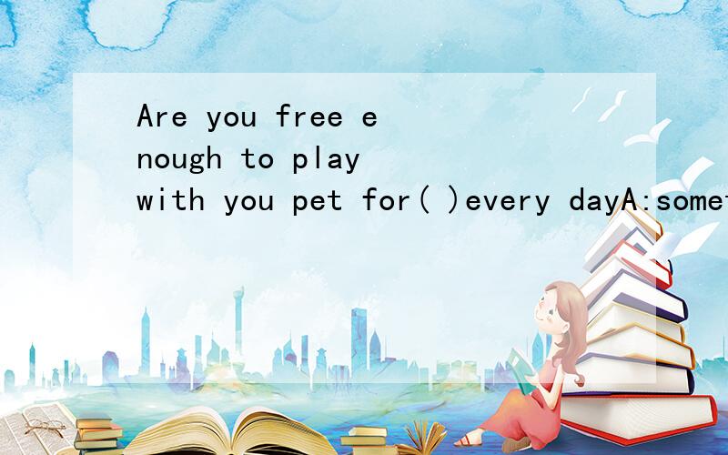 Are you free enough to play with you pet for( )every dayA:sometime B:some time C:sometimes D:some times