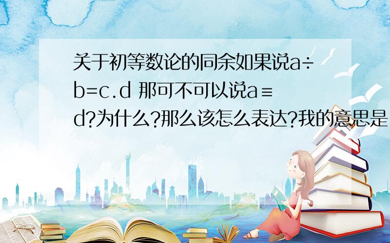 关于初等数论的同余如果说a÷b=c.d 那可不可以说a≡d?为什么?那么该怎么表达?我的意思是：9÷7=1.2,那么是不是9≡2（mod 7）?