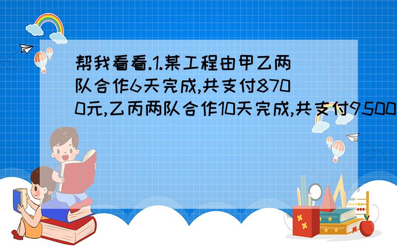 帮我看看.1.某工程由甲乙两队合作6天完成,共支付8700元,乙丙两队合作10天完成,共支付9500元,甲丙两队合作5天完成工程的2/3,共支付5500元.求:1.甲乙丙单独完成全部各需几天?2.若要求不超过15天