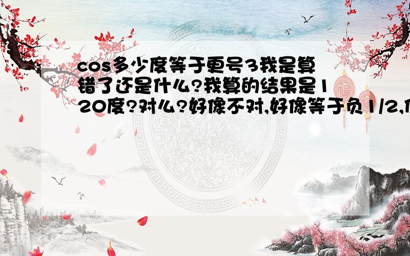 cos多少度等于更号3我是算错了还是什么?我算的结果是120度?对么?好像不对,好像等于负1/2,但是还是想确认一下.