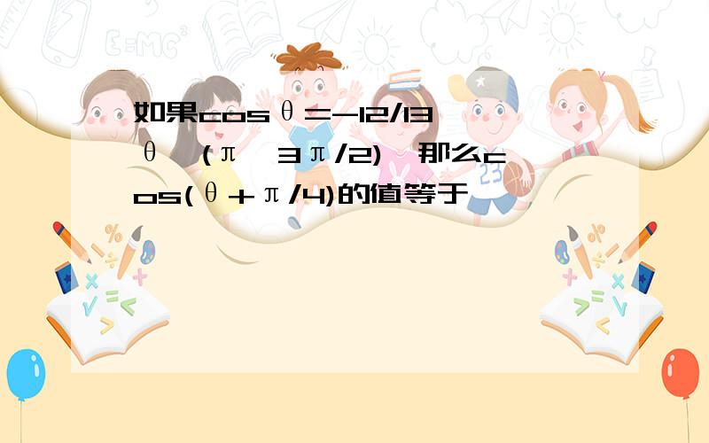 如果cosθ=-12/13,θ∈(π,3π/2),那么cos(θ+π/4)的值等于