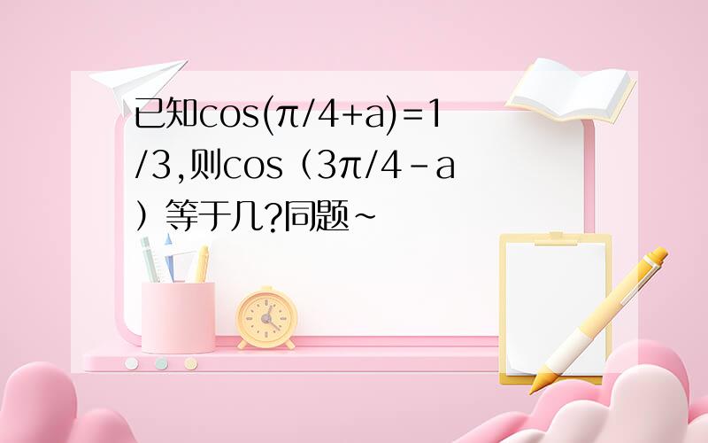 已知cos(π/4+a)=1/3,则cos（3π/4-a）等于几?同题~