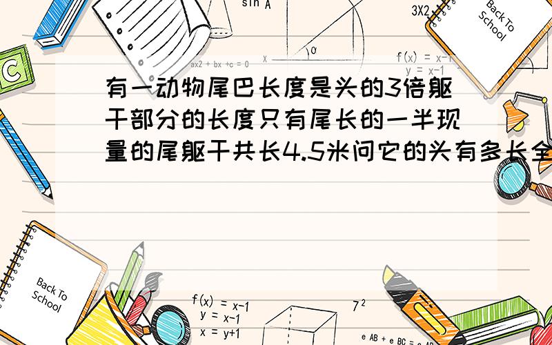 有一动物尾巴长度是头的3倍躯干部分的长度只有尾长的一半现量的尾躯干共长4.5米问它的头有多长全长是多长