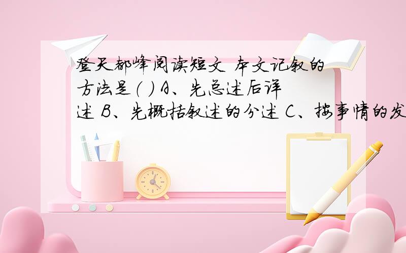 登天都峰阅读短文 本文记叙的方法是（ ） A、先总述后详述 B、先概括叙述的分述 C、按事情的发展顺序写的徐霞客是明代著名的旅行家.他风餐露宿,历尽艰险,走遍了祖国的山山水水.一次,他