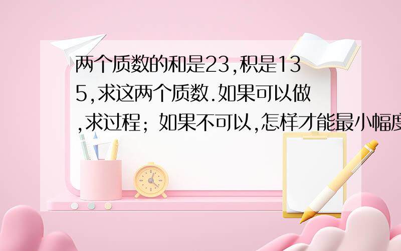 两个质数的和是23,积是135,求这两个质数.如果可以做,求过程；如果不可以,怎样才能最小幅度改变题意?