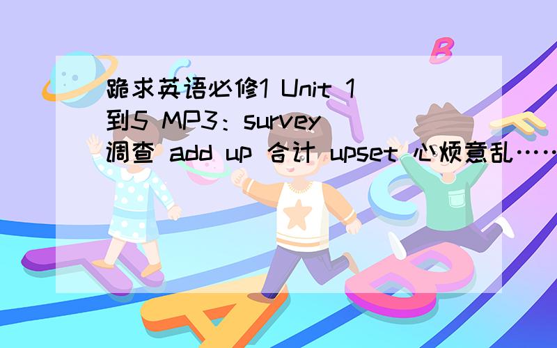 跪求英语必修1 Unit 1到5 MP3：survey 调查 add up 合计 upset 心烦意乱…… 邮箱 xshxpin126@.com是www.xshxpin@126.com