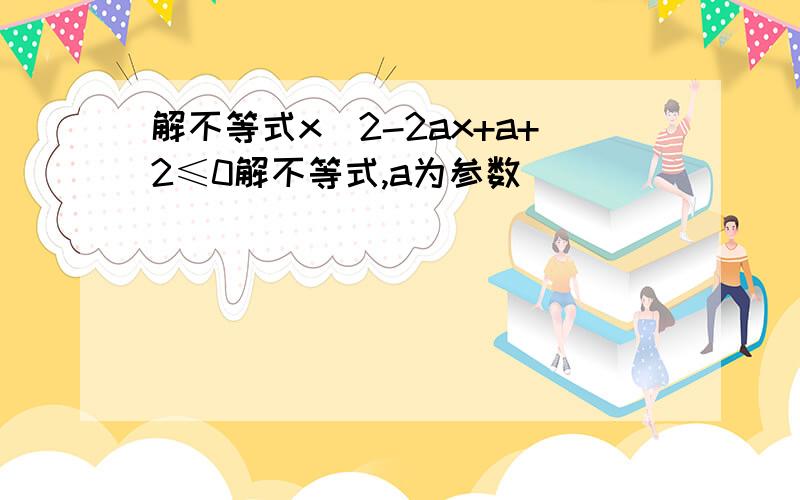 解不等式x^2-2ax+a+2≤0解不等式,a为参数