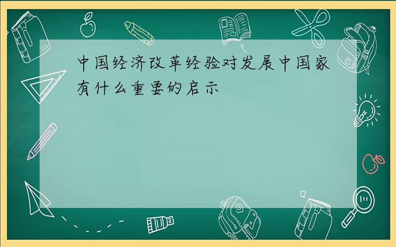 中国经济改革经验对发展中国家有什么重要的启示