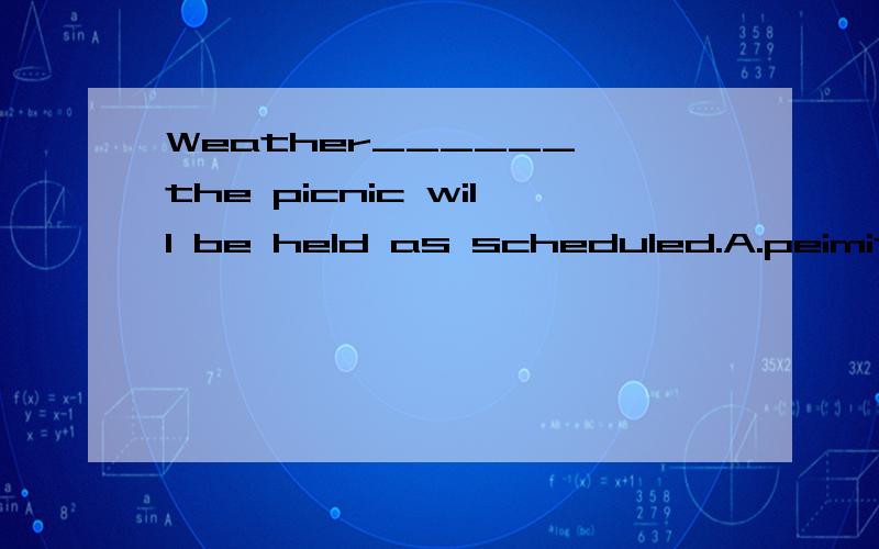 Weather______,the picnic will be held as scheduled.A.peimits B.permitting 怎么选呢
