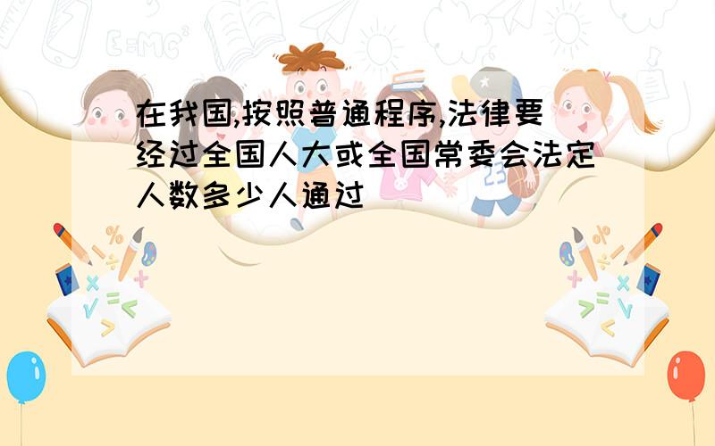 在我国,按照普通程序,法律要经过全国人大或全国常委会法定人数多少人通过