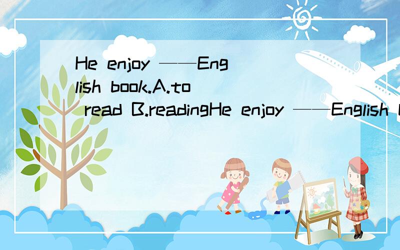 He enjoy ——English book.A.to read B.readingHe enjoy ——English book.A.to read B.reading C.read D.reads