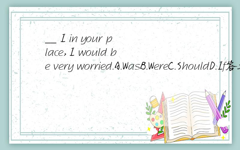 __ I in your place,I would be very worried.A.WasB.WereC.ShouldD.If答案是b为什么?请详细说明每个选项.