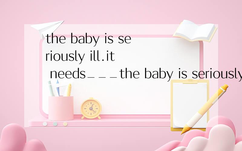 the baby is seriously ill.it needs___the baby is seriously ill.it needs_C__A.take care of B．being taken care ofC.taking care of D.to taking care of