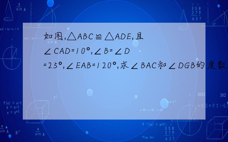 如图,△ABC≌△ADE,且∠CAD=10°,∠B=∠D=25°,∠EAB=120°,求∠BAC和∠DGB的度数．