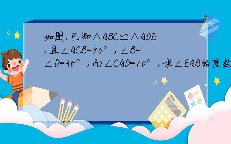 如图,已知△ABC≌△ADE,且∠ACB=90°,∠B=∠D=35°,而∠CAD=10°,求∠EAB的度数