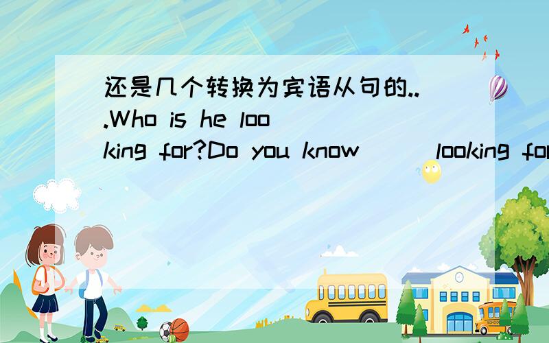 还是几个转换为宾语从句的...Who is he looking for?Do you know___looking for?Why is the plane late?I didn`t known __the plane _____.He has alreadly come back.He told me_____he ___already come back.How can i get tothe summer palace?Could you