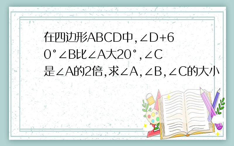 在四边形ABCD中,∠D+60°∠B比∠A大20°,∠C是∠A的2倍,求∠A,∠B,∠C的大小