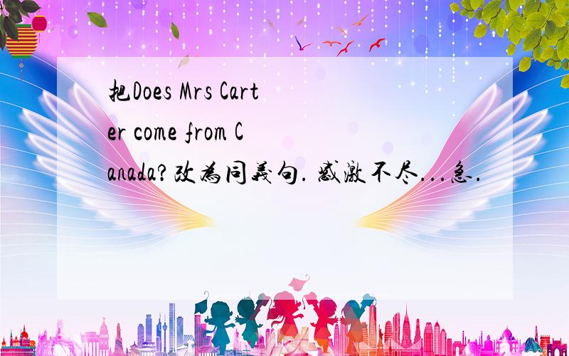 把Does Mrs Carter come from Canada?改为同义句. 感激不尽...急.