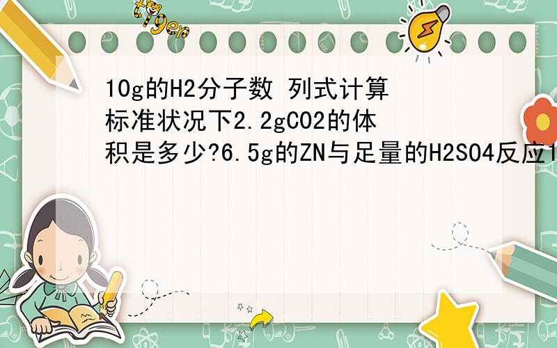 10g的H2分子数 列式计算标准状况下2.2gC02的体积是多少?6.5g的ZN与足量的H2SO4反应1.能产生多少mol?2.多少的H2分子,多少个H