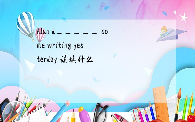 Alan d_____ some writing yesterday 该填什么