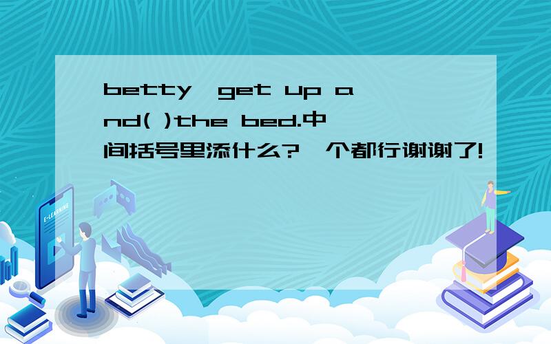 betty,get up and( )the bed.中间括号里添什么?一个都行谢谢了!