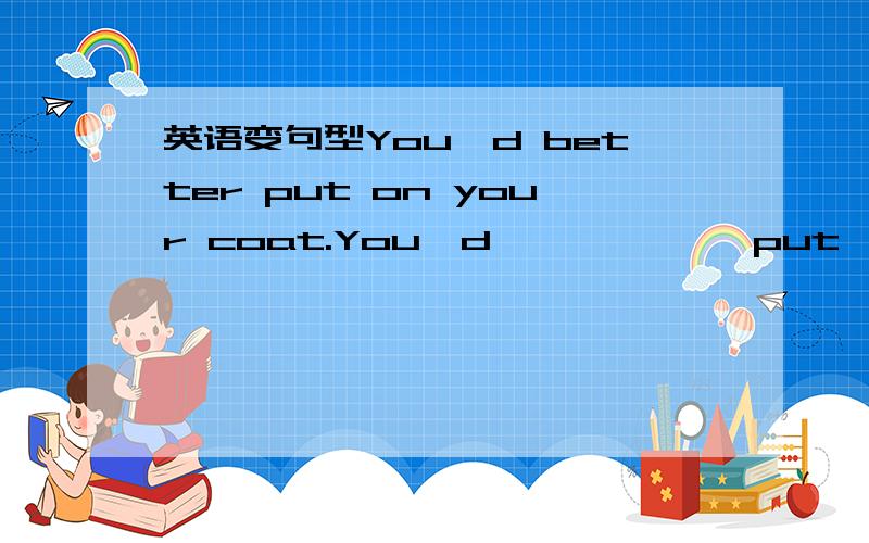 英语变句型You'd better put on your coat.You'd ——　——　put　on　your　coat　变否定句He would like to have a rest .He ——　——　like to have a rest.变否定句