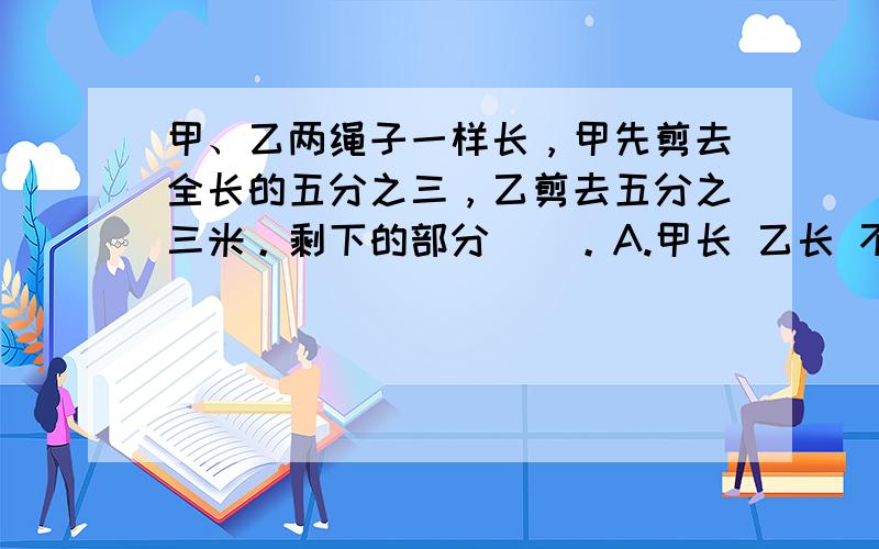 甲、乙两绳子一样长，甲先剪去全长的五分之三，乙剪去五分之三米。剩下的部分（）。A.甲长 乙长 不确定一根绳子剪成两段，甲断长五分之二米，乙段长是全长的五分之二，（）段要长 A.