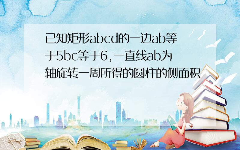 已知矩形abcd的一边ab等于5bc等于6,一直线ab为轴旋转一周所得的圆柱的侧面积