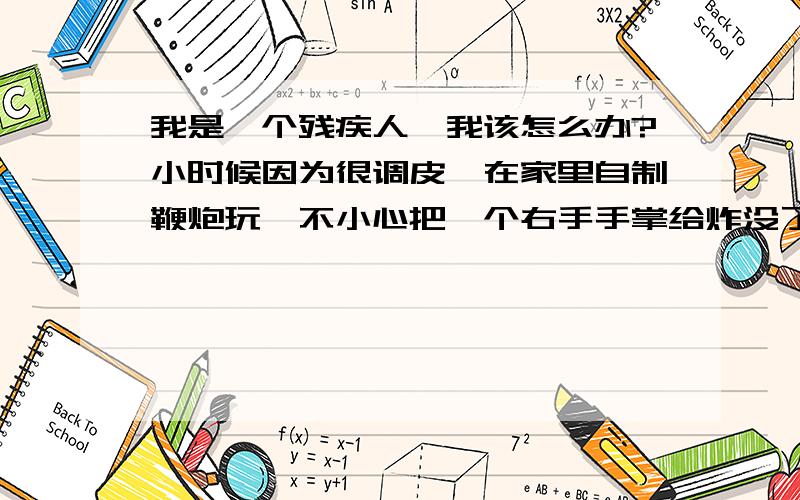 我是一个残疾人,我该怎么办?小时候因为很调皮,在家里自制鞭炮玩,不小心把一个右手手掌给炸没了,那时候非常的不懂事,天天跟一邦朋友在一起就跟流氓差不多,所以也没读多少书,上完初三