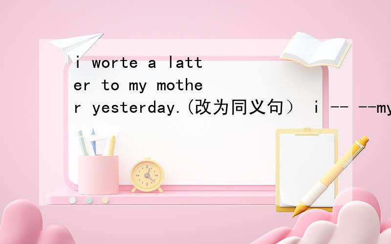 i worte a latter to my mother yesterday.(改为同义句） i -- --my mother yesterday.