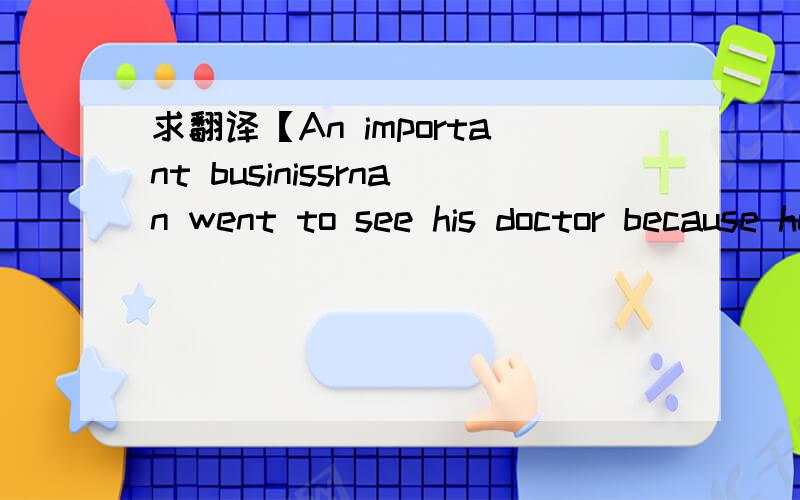 求翻译【An important businissrnan went to see his doctor because he could not sleep .全文下...An important businissrnan went to see his doctor because he could not sleep at night.The doctor examined him carefully and then said to him, “Your