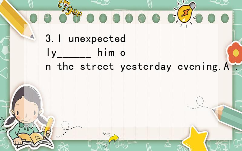 3.I unexpectedly______ him on the street yesterday evening.A .ran after B.ran through C.ran to D ,ran into请分析考点及解题思路