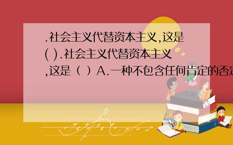 .社会主义代替资本主义,这是( ).社会主义代替资本主义,这是（ ）A.一种不包含任何肯定的否定 B.一种“扬弃”C.一种保留旧质的肯定 D.一种总的量变过程中的部分质变E.一种包含某种肯定的