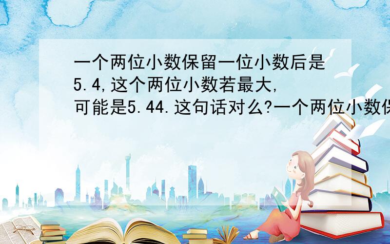 一个两位小数保留一位小数后是5.4,这个两位小数若最大,可能是5.44.这句话对么?一个两位小数保留一位小数后是5.4,这个两位小数若最大,可能是5.44.