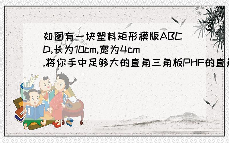 如图有一块塑料矩形模版ABCD,长为10cm,宽为4cm,将你手中足够大的直角三角板PHF的直角顶点落在AD边上（