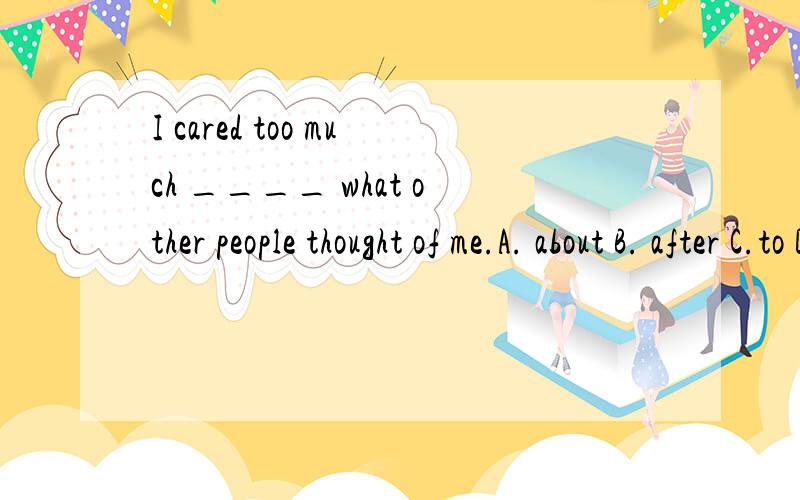 I cared too much ____ what other people thought of me.A. about B. after C.to D. of