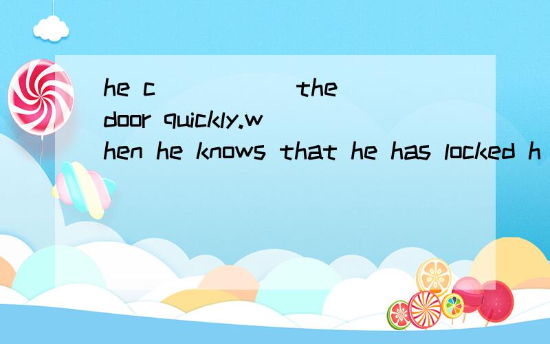 he c_____ the door quickly.when he knows that he has locked h______in it.he begin to ask for h______,but nobody can h_______.he is afraid and b______to cry.at that time,his sister is looking for him.she happens to hear him.she c_____ open it,either.w